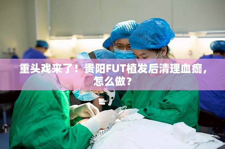 重头戏来了！贵阳FUT植发后清理血痂，怎么做？