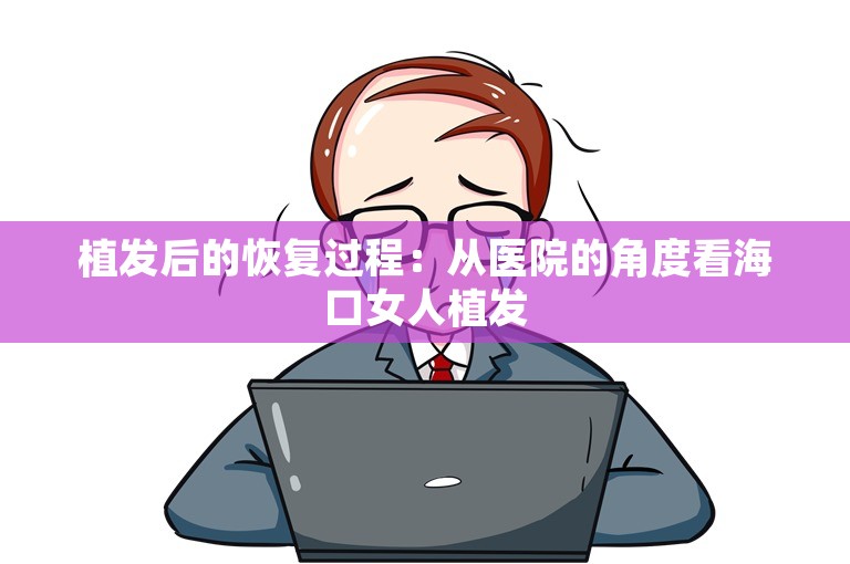 植发后的恢复过程：从医院的角度看海口女人植发