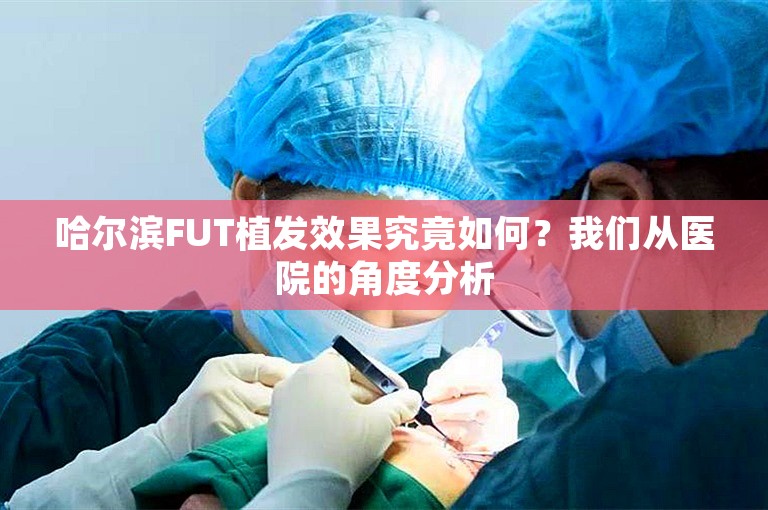 哈尔滨FUT植发效果究竟如何？我们从医院的角度分析