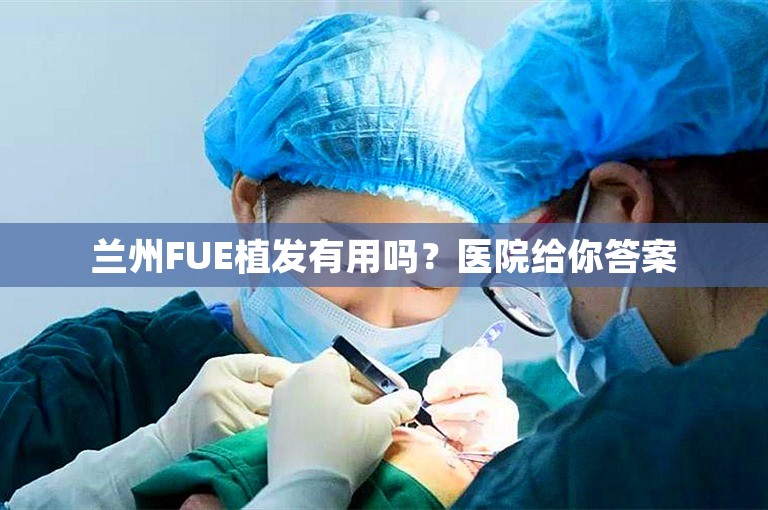 兰州FUE植发有用吗？医院给你答案