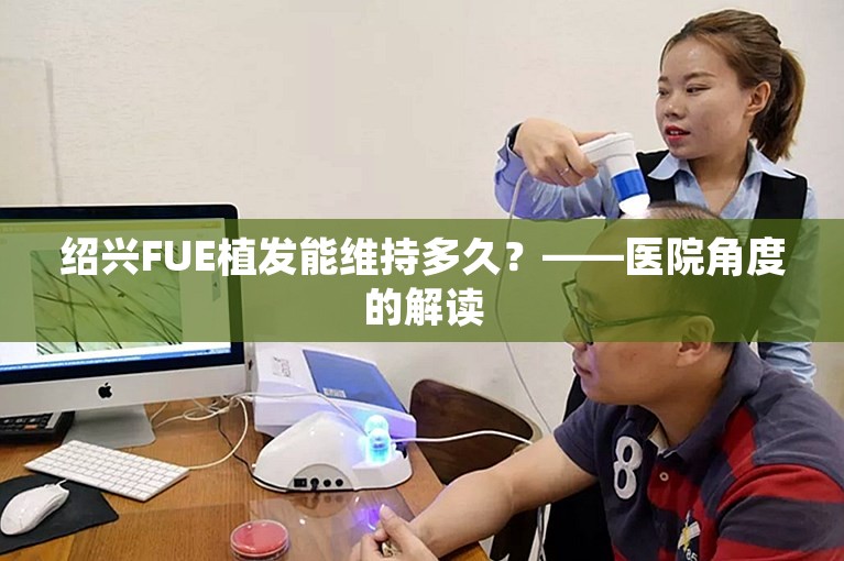 绍兴FUE植发能维持多久？——医院角度的解读