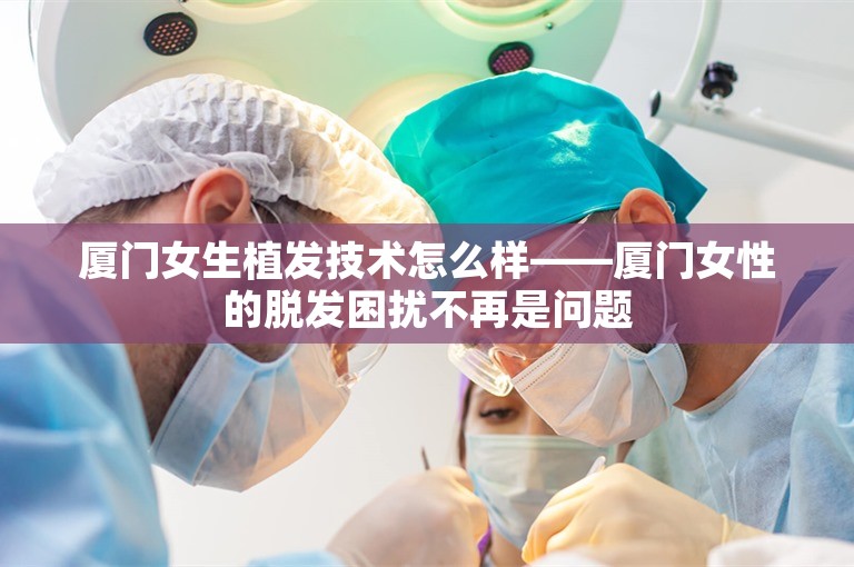 厦门女生植发技术怎么样——厦门女性的脱发困扰不再是问题