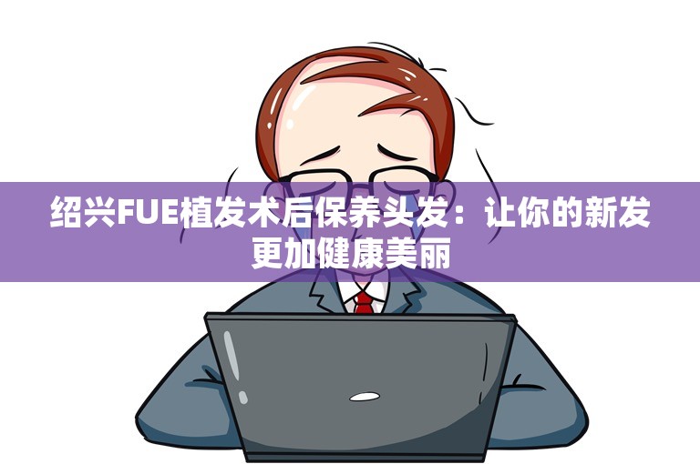 绍兴FUE植发术后保养头发：让你的新发更加健康美丽