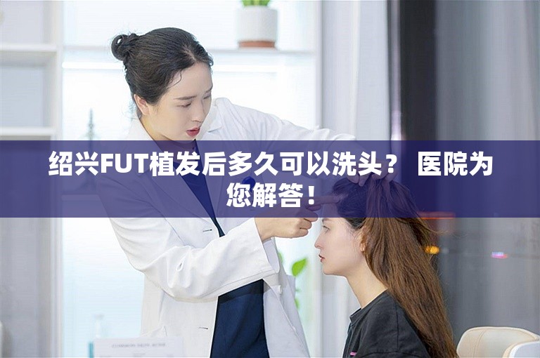 绍兴FUT植发后多久可以洗头？ 医院为您解答！