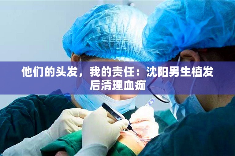 他们的头发，我的责任：沈阳男生植发后清理血痂