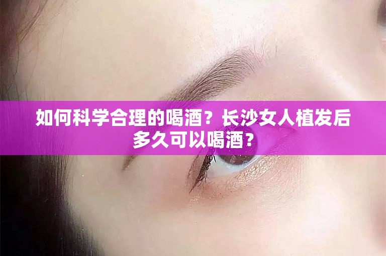 如何科学合理的喝酒？长沙女人植发后多久可以喝酒？