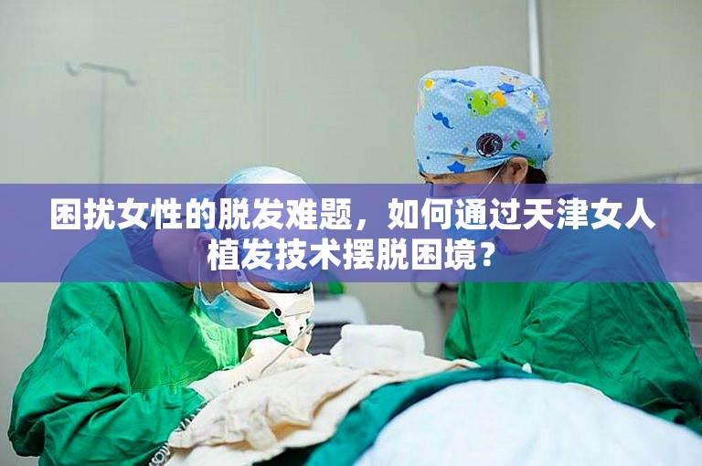 困扰女性的脱发难题，如何通过天津女人植发技术摆脱困境？