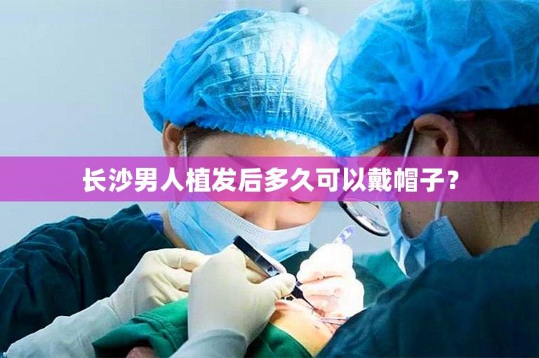 长沙男人植发后多久可以戴帽子？