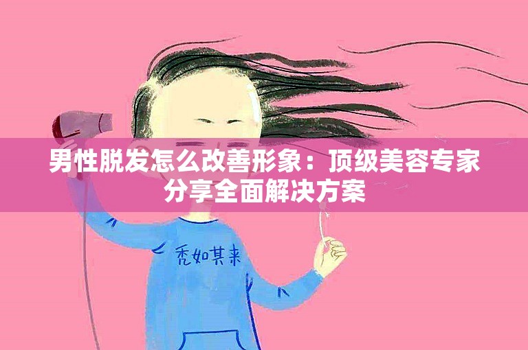 男性脱发怎么改善形象：顶级美容专家分享全面解决方案