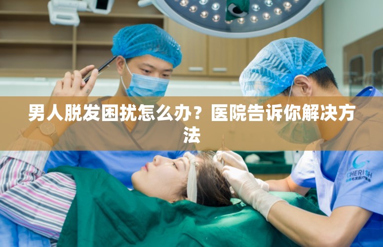 男人脱发困扰怎么办？医院告诉你解决方法