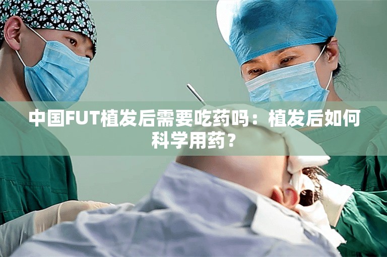 中国FUT植发后需要吃药吗：植发后如何科学用药？