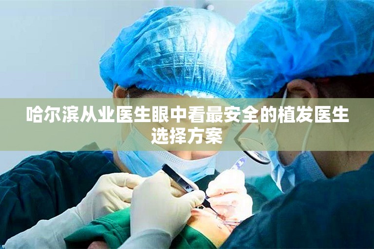 哈尔滨从业医生眼中看最安全的植发医生选择方案