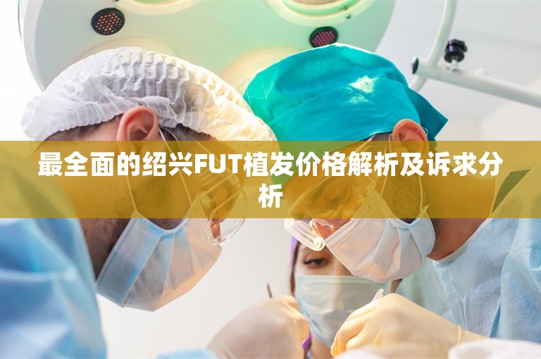 最全面的绍兴FUT植发价格解析及诉求分析