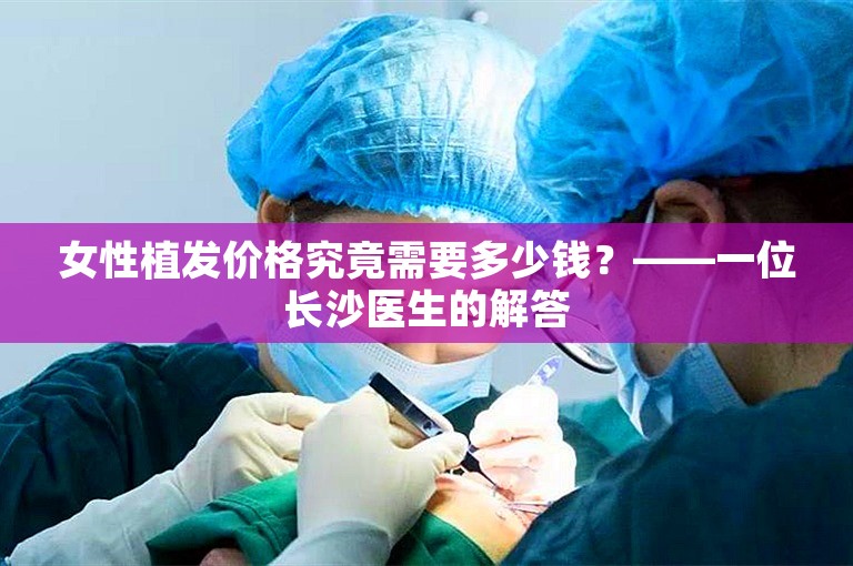 女性植发价格究竟需要多少钱？——一位长沙医生的解答