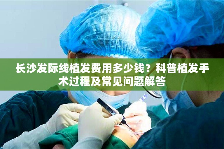 长沙发际线植发费用多少钱？科普植发手术过程及常见问题解答