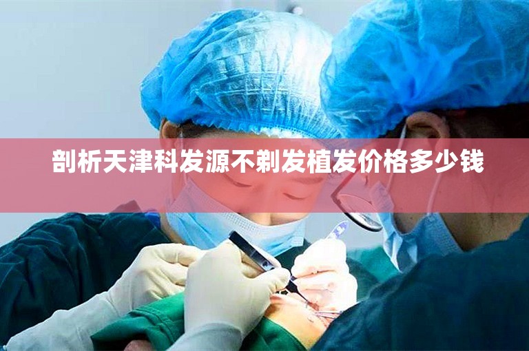  剖析天津科发源不剃发植发价格多少钱 