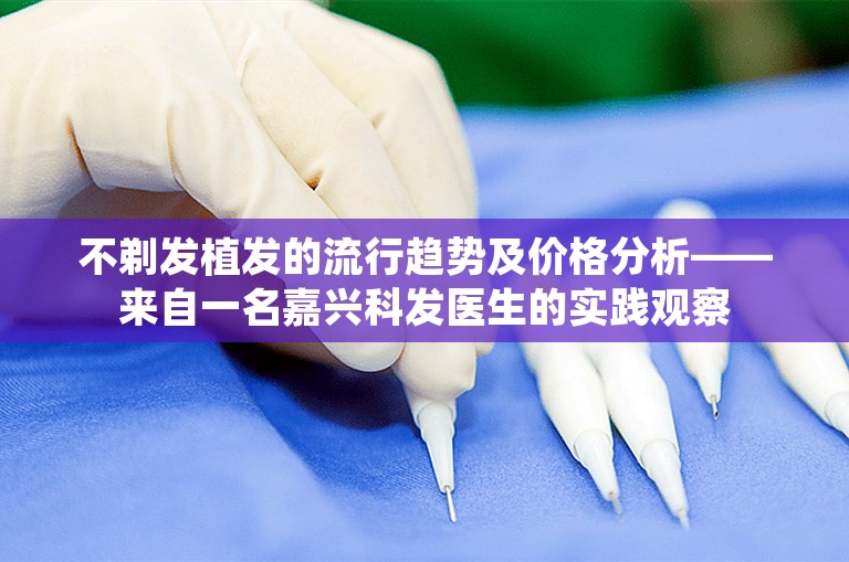 不剃发植发的流行趋势及价格分析——来自一名嘉兴科发医生的实践观察